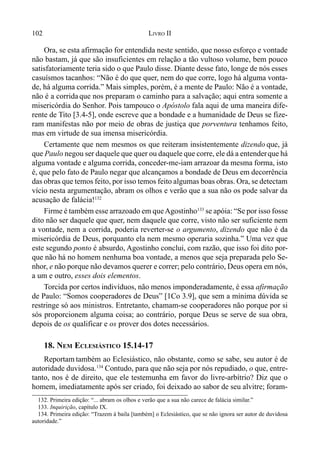 102 LIVRO II
Ora, se esta afirmação for entendida neste sentido, que nosso esforço e vontade
não bastam, já que são insuficientes em relação a tão vultoso volume, bem pouco
satisfatoriamente teria sido o que Paulo disse. Diante desse fato, longe de nós esses
casuísmos tacanhos: “Não é do que quer, nem do que corre, logo há alguma vonta-
de, há alguma corrida.” Mais simples, porém, é a mente de Paulo: Não é a vontade,
não é a corrida que nos preparam o caminho para a salvação; aqui entra somente a
misericórdia do Senhor. Pois tampouco o Apóstolo fala aqui de uma maneira dife-
rente de Tito [3.4-5], onde escreve que a bondade e a humanidade de Deus se fize-
ram manifestas não por meio de obras de justiça que porventura tenhamos feito,
mas em virtude de sua imensa misericórdia.
Certamente que nem mesmos os que reiteram insistentemente dizendo que, já
que Paulo negou ser daquele que quer ou daquele que corre, ele dá a entenderque há
alguma vontade e alguma corrida, conceder-me-iam arrazoar da mesma forma, isto
é, que pelo fato de Paulo negar que alcançamos a bondade de Deus em decorrência
das obras que temos feito, por isso temos feito algumas boas obras. Ora, se detectam
vício nesta argumentação, abram os olhos e verão que a sua não os pode salvar da
acusação de falácia!132
Firme é também esse arrazoado em queAgostinho133
se apóia: “Se por isso fosse
dito não ser daquele que quer, nem daquele que corre, visto não ser suficiente nem
a vontade, nem a corrida, poderia reverter-se o argumento, dizendo que não é da
misericórdia de Deus, porquanto ela nem mesmo operaria sozinha.” Uma vez que
este segundo ponto é absurdo, Agostinho conclui, com razão, que isso foi dito por-
que não há no homem nenhuma boa vontade, a menos que seja preparada pelo Se-
nhor, e não porque não devamos querer e correr; pelo contrário, Deus opera em nós,
a um e outro, esses dois elementos.
Torcida por certos indivíduos, não menos imponderadamente, é essa afirmação
de Paulo: “Somos cooperadores de Deus” [1Co 3.9], que sem a mínima dúvida se
restringe só aos ministros. Entretanto, chamam-se cooperadores não porque por si
sós proporcionem alguma coisa; ao contrário, porque Deus se serve de sua obra,
depois de os qualificar e os prover dos dotes necessários.
18. NEM ECLESIÁSTICO 15.14-17
Reportam também ao Eclesiástico, não obstante, como se sabe, seu autor é de
autoridade duvidosa.134
Contudo, para que não seja por nós repudiado, o que, entre-
tanto, nos é de direito, que ele testemunha em favor do livre-arbítrio? Diz que o
homem, imediatamente após ser criado, foi deixado ao sabor de seu alvitre; foram-
132. Primeira edição: “... abram os olhos e verão que a sua não carece de falácia similar.”
133. Inquirição, capítulo IX.
134. Primeira edição: “Trazem à baila [também] o Eclesiástico, que se não ignora ser autor de duvidosa
autoridade.”
 