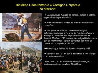 Histórico Recrutamento e Castigos Corporais na Marinha:    Recrutamento forçado  de pardos, negros e pobres, especialmente para Marinha.    Vida embarcada: relatos de extrema crueldade e privações.    Disciplina na Marinha : baseada em regras coloniais, sobretudo o  Regimento Provisional para o Serviço e Disciplina nas esquadras e Navios da Armada Real de 1796 , que em seu artigo 80 decretava que os marinheiros “seriam corrigidos por meio de pancadas de espada, e chibata”. Fim castigos  físicos contra escravos em 1886 Somente e m 16/11/1889 é decretado o fim castigos corporais na marinha Decreto 328, de outubro 1890 – reintrodução castigos marinha, em plena República. 