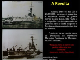 Acima: Minas Gerais . Abaixo: São Paulo . A Revolta Eclodiu entre os dias 22 e 27/11/1910, tomando 4 possantes e modernos navios de guerra (Minas Gerais, Bahia, São Paulo e o antigo Deodoro) e apontando os canhões para a capital exigindo o fim dos castigos corporais vigentes na Marinha.  O estopim para a revolta foram as chibatadas no marinheiro Marcelino Rodrigues de Menezes, no dia 21/11/1910. “ Naquela noite o clarim não pediria silêncio e sim combate” (depoimento  de JC a Edgar Morel). 