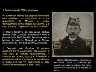 Participação de 2300 marinheiros. “ A Revolta nasceu dos próprios marinheiros para combater os maus-tratos e a má alimentação da Marinha e acabar definitivamente com a chibata na Marinha. E o caso era este.” ( Depoimento de João Candido ) Houve tentativa de negociação política, quando João Candido encontrou-se com o presidente da República Nilo Peçanha e com o Ministro da Marinha Alexandrino de Alencar (seu conhecido) em maio de 1910, sem êxito. Segundo João Candido,  “O primeiro grãozinho foi na organização dos comitês, já com título de comitês revolucionários. A intenção era aquela, logo que tivéssemos o elemento inicial para impormos às autoridades, a revolta teria que vir”  ( Depoimento de João Candido  Museu Imagem e Som, 1968 ). Capitão Batista Neves, comandante do Minas Gerais e conhecido por aplicar com rigor a chibata. Foi morto durante os confrontos pela tomada do navio. 