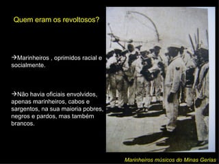 Quem eram os revoltosos? Marinheiros músicos do Minas Gerias Marinheiros  , oprimidos racial e socialmente. Não havia oficiais envolvidos, apenas marinheiros, cabos e sargentos, na sua maioria pobres, negros e pardos, mas também brancos. 