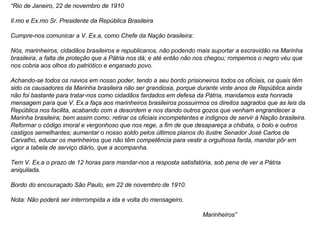 “ Rio de Janeiro, 22 de novembro de 1910 Il.mo e Ex.mo Sr. Presidente da República Brasileira Cumpre-nos comunicar a V. Ex.a, como Chefe da Nação brasileira: Nós, marinheiros, cidadãos brasileiros e republicanos, não podendo mais suportar a escravidão na Marinha brasileira, a falta de proteção que a Pátria nos dá; e até então não nos chegou; rompemos o negro véu que nos cobria aos olhos do patriótico e enganado povo. Achando-se todos os navios em nosso poder, tendo a seu bordo prisioneiros todos os oficiais, os quais têm sido os causadores da Marinha brasileira não ser grandiosa, porque durante vinte anos de República ainda não foi bastante para tratar-nos como cidadãos fardados em defesa da Pátria, mandamos esta honrada mensagem para que V. Ex.a faça aos marinheiros brasileiros possuirmos os direitos sagrados que as leis da República nos facilita, acabando com a desordem e nos dando outros gozos que venham engrandecer a Marinha brasileira; bem assim como: retirar os oficiais incompetentes e indignos de servir à Nação brasileira. Reformar o código imoral e vergonhoso que nos rege, a fim de que desapareça a chibata, o bolo e outros castigos semelhantes; aumentar o nosso soldo pelos últimos planos do ilustre Senador José Carlos de Carvalho, educar os marinheiros que não têm competência para vestir a orgulhosa farda, mandar pôr em vigor a tabela de serviço diário, que a acompanha. Tem V. Ex.a o prazo de 12 horas para mandar-nos a resposta satisfatória, sob pena de ver a Pátria aniquilada. Bordo do encouraçado São Paulo, em 22 de novembro de 1910. Nota: Não poderá ser interrompida a ida e volta do mensageiro. Marinheiros” 