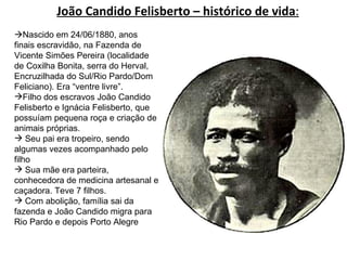 João Candido Felisberto – histórico de vida :  Nascido em 24/06/1880, anos finais escravidão, na Fazenda de Vicente Simões Pereira (localidade de Coxilha Bonita, serra do Herval, Encruzilhada do Sul/Rio Pardo/Dom Feliciano). Era “ventre livre”. Filho dos escravos João Candido Felisberto e Ignácia Felisberto, que possuíam pequena roça e criação de animais próprias.  Seu pai era tropeiro, sendo algumas vezes acompanhado pelo filho Sua mãe era parteira, conhecedora de medicina artesanal e caçadora. Teve 7 filhos. Com abolição, família sai da fazenda e João Candido migra para Rio Pardo e depois Porto Alegre 