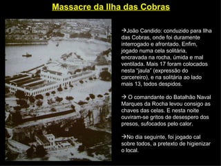 Massacre da Ilha das Cobras   João Candido: conduzido para Ilha das Cobras, onde foi duramente interrogado e afrontado. Enfim, jogado numa cela solitária, encravada na rocha, úmida e mal ventilada. Mais 17 foram colocados nesta “jaula” (expressão do carcereiro), e na solitária ao lado mais 13, todos despidos. O comandante do Batalhão Naval Marques da Rocha levou consigo as chaves das celas. E nesta noite ouviram-se gritos de desespero dos presos, sufocados pelo calor.  No dia seguinte, foi jogado cal sobre todos, a pretexto de higienizar o local. 