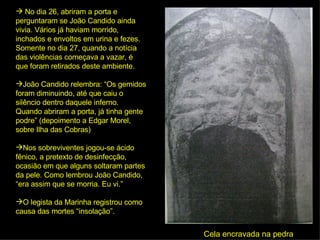 No dia 26, abriram a porta e perguntaram se João Candido ainda vivia. Vários já haviam morrido, inchados e envoltos em urina e fezes. Somente no dia 27, quando a notícia das violências começava a vazar, é que foram retirados deste ambiente.  João Candido relembra: “Os gemidos foram diminuindo, até que caiu o silêncio dentro daquele inferno. Quando abriram a porta, já tinha gente podre” (depoimento a Edgar Morel, sobre Ilha das Cobras) Nos sobreviventes jogou-se ácido fênico, a pretexto de desinfecção, ocasião em que alguns soltaram partes da pele. Como lembrou João Candido, “era assim que se morria. Eu vi.”  O legista da Marinha registrou como causa das mortes “insolação”. Cela encravada na pedra 