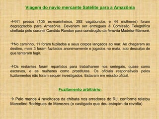 Viagem do navio mercante Satélite para a Amazônia 441 presos (105 ex-marinheiros, 292 vagabundos e 44 mulheres) foram degregdados para Amazônia. Deveriam ser entregues à Comissão Telegráfica chefiada pelo coronel Candido Rondon para construção da ferrovia Madeira-Mamoré.  No caminho, 11 foram fuzilados e seus corpos lançados ao mar. Ao chegarem ao destino, mais 3 foram fuzilados anonimamente e jogados na mata, sob desculpa de que tentaram fugir.  Os restantes foram repartidos para trabalharem nos seringais, quase como escravos, e as mulheres como prostitutas. Os oficiais responsáveis pelos fuzilamentos não foram sequer investigados. Estavam em missão oficial. Fuzilamento arbitrário:    Pelo menos 4 revoltosos da chibata nos arredores do RJ, conforme relatou Marcelino Rodrigues de Menezes (o castigado que deu estopim da revolta) 