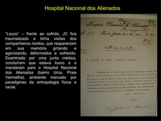 Hospital Nacional dos Alienados “ Louco” – frente ao sofrido, JC fica traumatizado e tinha visões dos companheiros mortos, que reapareciam em sua memória gritando e agonizando, deformados e sofrendo. Examinado por uma junta médica, concluíram que estava louco e o mandaram para o Hospital Nacional dos Alienados (bairro Urca, Praia Vermelha), ambiente marcado por paradigmas da antropologia física e racial. 