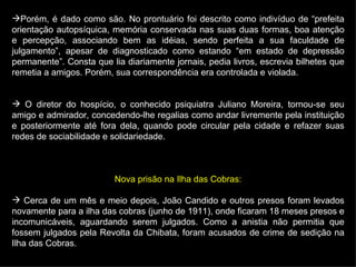 Porém, é dado como são. No prontuário foi descrito como indivíduo de “prefeita orientação autopsíquica, memória conservada nas suas duas formas, boa atenção e percepção, associando bem as idéias, sendo perfeita a sua faculdade de julgamento”, apesar de diagnosticado como estando “em estado de depressão permanente”. Consta que lia diariamente jornais, pedia livros, escrevia bilhetes que remetia a amigos. Porém, sua correspondência era controlada e violada. O diretor do hospício, o conhecido psiquiatra Juliano Moreira, tornou-se seu amigo e admirador, concedendo-lhe regalias como andar livremente pela instituição e posteriormente até fora dela, quando pode circular pela cidade e refazer suas redes de sociabilidade e solidariedade. Nova prisão na Ilha das Cobras: Cerca de um mês e meio depois, João Candido e outros presos foram levados novamente para a ilha das cobras (junho de 1911), onde ficaram 18 meses presos e incomunicáveis, aguardando serem julgados. Como a anistia não permitia que fossem julgados pela Revolta da Chibata, foram acusados de crime de sedição na Ilha das Cobras. 