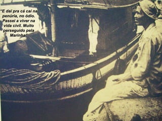 “ E daí pra cá caí na penúria, no ódio. Passei a viver na vida civil. Muito perseguido pela Marinha” 