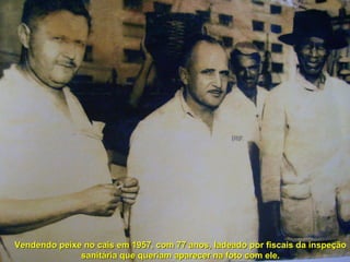 Vendendo peixe no cais em 1957, com 77 anos, ladeado por fiscais da inspeção sanitária que queriam aparecer na foto com ele. 