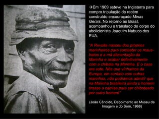  Em 1909 esteve na Inglaterra para compro tripulação do recém construído encouraçado  Minas Gerais . No retorno ao Brasil, acompanhou o translado do corpo do abolicionista Joaquim Nabuco dos EUA. “ A Revolta nasceu dos próprios marinheiros para combater os maus-tratos e a má alimentação da Marinha e acabar definitivamente com a chibata na Marinha. E o caso era este. Nós que vínhamos da Europa, em contato com outras marinhas, não podíamos admitir que na Marinha brasileira ainda o homem tirasse a camisa para ser chibateado por outro homem”  (João Cândido, Depoimento ao Museu da Imagem e do Som, 1968) 