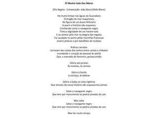 O  Mestre-Sala Dos Mares (Elis Regina - Composição: João Bosco/Aldir Blanc) Há muito tempo nas águas da Guanabara O dragão do mar reapareceu Na figura de um bravo feiticeiro A quem a história não esqueceu Conhecido como o navegante negro Tinha a dignidade de um mestre-sala E ao acenar pelo mar na alegria das regatas Foi saudado no porto pelas mocinhas francesas Jovens polacas e por batalhões de mulatas Rubras cascatas Jorravam das costas dos santos entre cantos e chibatas Inundando o coração do pessoal do porão Que, a exemplo do feiticeiro, gritava então Glória aos piratas Às mulatas, às sereias Glória à farofa à cachaça, às baleias Glória a todas as lutas inglórias Que através da nossa história não esquecemos jamais Salve o navegante negro Que tem por monumento as pedras pisadas do cais Mas salve Salve o navegante negro Que tem por monumento as pedras pisadas do cais Mas faz muito tempo 