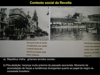 Contexto social da Revolta República Velha:  gritantes tensões sociais. b)  Pós-abolição: herança muito próxima do passado escravista. Momento de acomodação de forças e tendências divergentes quanto ao papel do negro na sociedade brasileira . 