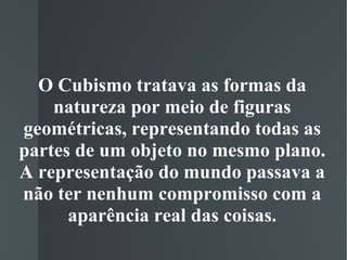 O Cubismo tratava as formas da natureza por meio de figuras geométricas, representando todas as partes de um objeto no mesmo plano. A representação do mundo passava a não ter nenhum compromisso com a aparência real das coisas. 