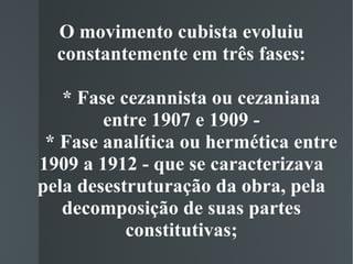 O movimento cubista evoluiu constantemente em três fases:   * Fase cezannista ou cezaniana entre 1907 e 1909 -   * Fase analítica ou hermética entre 1909 a 1912 - que se caracterizava pela desestruturação da obra, pela decomposição de suas partes constitutivas; 