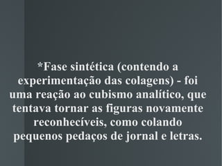 *Fase sintética (contendo a experimentação das colagens) - foi uma reação ao cubismo analítico, que tentava tornar as figuras novamente reconhecíveis, como colando pequenos pedaços de jornal e letras. 