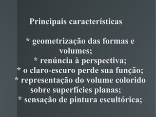 Principais características   * geometrização das formas e volumes;   * renúncia à perspectiva;   * o claro-escuro perde sua função;   * representação do volume colorido sobre superfícies planas;   * sensação de pintura escultórica;   