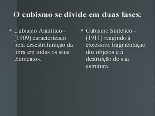 O cubismo se divide em duas fases: Cubismo Analítico - (1909) caracterizado pela desestruturação da obra em todos os seus elementos. Cubismo Sintético - (1911) reagindo à excessiva fragmentação dos objetos e à destruição de sua estrutura. 
