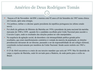 Américo de Deus Rodrigues TomásNasceu a19 de Novembro  de1894  e morreu com 92 anos a18 de Setembro de 1987 numa clínica em Cascais, após uma cirurgia.Foi politico, militar e o décimo quarto presidente da republica portuguesa (no ultimo estado novo).Foi chefe do gabinete do Ministro da Marinha em 1936 e presidente da junta nacional da marinha mercante de 1940 a 1858 , quando foi o candidato escolhido pela União Nacional para suceder a Craveiro Lopes, onde os resultados das eleições podem ter sido manipulados. Na sequência da agitação social, da desordem e da intranquilidade publica gerada pelos resultados, que eram manifestamente contrários à vontade da maioria da população, as eleições presidenciais deixaram de ser directas, passando a ser da responsabilidade de um colégio eleitoral, constituído exclusivamente por membros da União Nacional. Sendo assim reeleito em 1965 e 1972.O 25 de Abril encontrou-o a meio do seu terceiro mandato que seria até 1979. Mas foi demitido do cargo e expulso da Marinha, onde foi enviado para a Madeira, de onde partiu para o exílio no Brasil.                       4