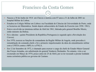 Francisco da Costa GomesNasceu a 30 de Junho de 1914  em Chaves e morreu com 87 anos a 31 de Julho de 2001 no hospital Militar de Lisboa.Estudou no Colégio Militar em Lisboa e na Faculdade de Ciências da Universidade do Porto, onde se licenciou em Matemática. Sendo depois subsecretário de Estado do Exercito (em 1958- 1961).Esteve envolvido na intentona militar de Abril de 1961, liderada pelo general Botelho Moniz, então ministro da Defesa.Foi o décimo - quinto Presidente da República Portuguesa (o segundo após a Revolução dos Cravos).Em 1970, exerceu as funções de comandante da Região Militar de Angola, onde procedeu à remodelação do comando-chefe e foi o primeiro impulsionador da ideia de entendimento militar com a UNITA contra o MPLA e a FNLA.Em 12 de Setembro de 1972, é chamado para exercer o cargo de chefe do Estado-Maior General das Forças Armadas, em substituição do general Venâncio Deslandes. No entanto, viria a ser exonerado em Março de 1974, pouco antes do 25 de Abril, por se ter recusado a prestar lealdade numa cerimónia pública ao governo de Caetano. 6