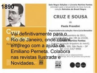 1890
Vai definitivamente para o
Rio de Janeiro, onde obtém
emprego com a ajuda de
Emiliano Perneta. Colabora
nas revistas Ilustrada e
Novidades.
 