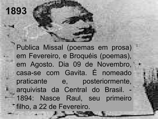 1893
Publica Missal (poemas em prosa)
em Fevereiro, e Broquéis (poemas),
em Agosto. Dia 09 de Novembro,
casa-se com Gavita. É nomeado
praticante e, posteriormente,
arquivista da Central do Brasil. -
1894: Nasce Raul, seu primeiro
filho, a 22 de Fevereiro.
 