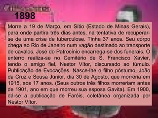 1898
Morre a 19 de Março, em Sítio (Estado de Minas Gerais),
para onde partira três dias antes, na tentativa de recuperar-
se de uma crise de tuberculose. Tinha 37 anos. Seu corpo
chega ao Rio de Janeiro num vagão destinado ao transporte
de cavalos. José do Patrocínio encarrega-se dos funerais. O
enterro realiza-se no Cemitério de S. Francisco Xavier,
tendo o amigo fiel, Nestor Vítor, discursado ao túmulo.
Publicação de Evocações. Nasce-lhe o filho póstumo, João
da Cruz e Sousa Júnior, dia 30 de Agosto, que morreria em
1915, aos 17 anos. (Seus outros três filhos morreriam antes
de 1901, ano em que morreu sua esposa Gavita). Em 1900,
dá-se a publicação de Faróis, coletânea organizada por
Nestor Vítor.
 