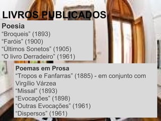 LIVROS PUBLICADOS
Poesia
“Broqueis” (1893)
“Faróis” (1900)
“Últimos Sonetos” (1905)
“O livro Derradeiro” (1961)
Poemas em Prosa
“Tropos e Fanfarras” (1885) - em conjunto com
Virgílio Várzea
“Missal” (1893)
“Evocações” (1898)
“Outras Evocações” (1961)
“Dispersos” (1961)
 