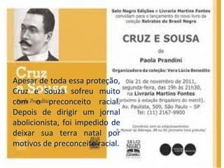 Apesar de toda essa proteção,
Cruz e Souza sofreu muito
com o preconceito racial.
Depois de dirigir um jornal
abolicionista, foi impedido de
deixar sua terra natal por
motivos de preconceito racial.
 