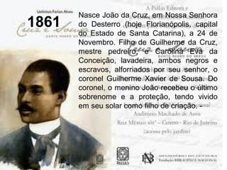 1861
Nasce João da Cruz, em Nossa Senhora
do Desterro (hoje Florianópolis, capital
do Estado de Santa Catarina), a 24 de
Novembro. Filho de Guilherme da Cruz,
mestre pedreiro, e Carolina Eva da
Conceição, lavadeira, ambos negros e
escravos, alforriados por seu senhor, o
coronel Guilherme Xavier de Sousa. Do
coronel, o menino João recebeu o último
sobrenome e a proteção, tendo vivido
em seu solar como filho de criação. -
 