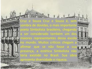 Cruz e Souza Cruz e Souza é, sem
sombra de dúvidas, o mais importante
poeta Simbolista brasileiro, chegando
a ser considerado também um dos
maiores representantes dessa escola
no mundo. Muitos críticos chegam a
afirmar que se não fosse a sua
presença, a estética Simbolista não
teria existido no Brasil. Sua obra
apresenta diversidade e riqueza.
 
