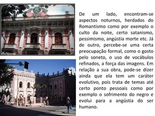 De um lado, encontram-se
aspectos noturnos, herdados do
Romantismo como por exemplo o
culto da noite, certo satanismo,
pessimismo, angústia morte etc. Já
de outro, percebe-se uma certa
preocupação formal, como o gosto
pelo soneto, o uso de vocábulos
refinados, a força das imagens. Em
relação a sua obra, pode-se dizer
ainda que ela tem um caráter
evolutivo, pois trata de temas até
certo ponto pessoais como por
exemplo o sofrimento do negro e
evolui para a angústia do ser
humano.
 