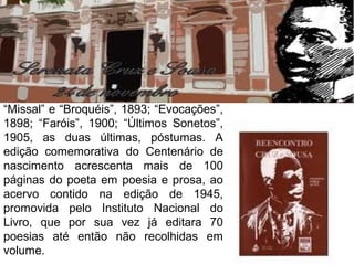 “Missal” e “Broquéis”, 1893; “Evocações”,
1898; “Faróis”, 1900; “Últimos Sonetos”,
1905, as duas últimas, póstumas. A
edição comemorativa do Centenário de
nascimento acrescenta mais de 100
páginas do poeta em poesia e prosa, ao
acervo contido na edição de 1945,
promovida pelo Instituto Nacional do
Livro, que por sua vez já editara 70
poesias até então não recolhidas em
volume.
 