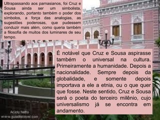 Ultrapassando aos parnasianos, foi Cruz e
Sousa ainda ser um simbolista,
explorando, portanto também o poder dos
símbolos, a força das analogias, as
sugestões poderosas, que pudessem
conduzir mais além, como queria também
a filosofia de muitos dos luminares de seu
tempo.
É notável que Cruz e Sousa aspirasse
também o universal na cultura.
Primeiramente a humanidade. Depois a
nacionalidade. Sempre depois da
globalidade, e somente depois
importava a ele a etnia, ou o que quer
que fosse. Neste sentido, Cruz e Sousa
será o poeta do terceiro milênio, cujo
universalismo já se encontra em
andamento.
 