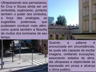 Quando a palavra é
pronunciada em circunstâncias,
as quais são capazes de excitar
imagens, cintilando evocações,
associando estados de alma,
ela ultrapassa a objetividade da
expressão em prosa e alcança
o clima poético.
Ultrapassando aos parnasianos,
foi Cruz e Sousa ainda ser um
simbolista, explorando, portanto
também o poder dos símbolos,
a força das analogias, as
sugestões poderosas, que
pudessem conduzir mais além,
como queria também a filosofia
de muitos dos luminares de seu
tempo.
 