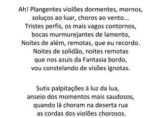 Ah! Plangentes violões dormentes, mornos,
soluços ao luar, choros ao vento...
Tristes perfis, os mais vagos contornos,
bocas murmurejantes de lamento,
Noites de além, remotas, que eu recordo.
Noites de solidão, noites remotas
que nos azuis da Fantasia bordo,
vou constelando de visões ignotas.
Sutis palpitações à luz da lua,
anseio dos momentos mais saudosos,
quando lá choram na deserta rua
as cordas dos violões chorosos.
 