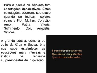 Para a poesia as palavras têm
conotações associativas. Estas
conotações ocorrem, sobretudo
quando se indicam objetos
como a Flor, Mulher, Coração,
Amor, Pátria, Vitória,
Sofrimento, Dor, Angústia,
Violões.
A grande poesia, como a de
João da Cruz e Sousa, é a
que sabe estabelecer as
evocações mais intensas e
institui os recursos
surpreendentes de inspiração.
 
