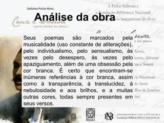 Análise da obra
Seus poemas são marcados pela
musicalidade (uso constante de aliterações),
pelo individualismo, pelo sensualismo, às
vezes pelo desespero, às vezes pelo
apaziguamento, além de uma obsessão pela
cor branca. É certo que encontram-se
inúmeras referências à cor branca, assim
como à transparência, à translucidez, à
nebulosidade e aos brilhos, e a muitas
outras cores, todas sempre presentes em
seus versos.
 