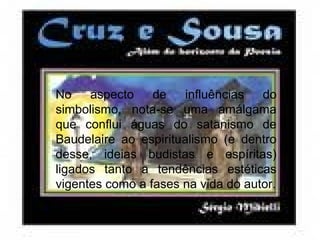 No aspecto de influências do
simbolismo, nota-se uma amálgama
que conflui águas do satanismo de
Baudelaire ao espiritualismo (e dentro
desse, ideias budistas e espíritas)
ligados tanto a tendências estéticas
vigentes como a fases na vida do autor.
 