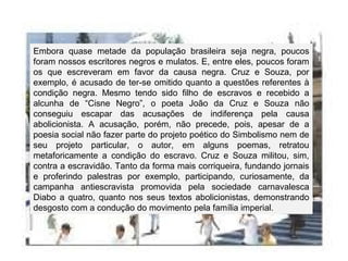 Embora quase metade da população brasileira seja negra, poucos
foram nossos escritores negros e mulatos. E, entre eles, poucos foram
os que escreveram em favor da causa negra. Cruz e Souza, por
exemplo, é acusado de ter-se omitido quanto a questões referentes à
condição negra. Mesmo tendo sido filho de escravos e recebido a
alcunha de “Cisne Negro”, o poeta João da Cruz e Souza não
conseguiu escapar das acusações de indiferença pela causa
abolicionista. A acusação, porém, não precede, pois, apesar de a
poesia social não fazer parte do projeto poético do Simbolismo nem de
seu projeto particular, o autor, em alguns poemas, retratou
metaforicamente a condição do escravo. Cruz e Souza militou, sim,
contra a escravidão. Tanto da forma mais corriqueira, fundando jornais
e proferindo palestras por exemplo, participando, curiosamente, da
campanha antiescravista promovida pela sociedade carnavalesca
Diabo a quatro, quanto nos seus textos abolicionistas, demonstrando
desgosto com a condução do movimento pela família imperial.
 