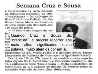 Quando Cruz e Souza diz
“brancura”, é preciso recorrer aos
mais altos significados desta
palavra, muito além da cor em si.
 