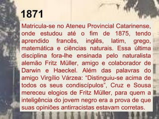 1871
Matricula-se no Ateneu Provincial Catarinense,
onde estudou até o fim de 1875, tendo
aprendido francês, inglês, latim, grego,
matemática e ciências naturais. Essa última
disciplina fora-lhe ensinada pelo naturalista
alemão Fritz Müller, amigo e colaborador de
Darwin e Haeckel. Além das palavras do
amigo Virgílio Várzea: “Distinguiu-se acima de
todos os seus condiscípulos”, Cruz e Sousa
mereceu elogios de Fritz Müller, para quem a
inteligência do jovem negro era a prova de que
suas opiniões antirracistas estavam corretas.
 