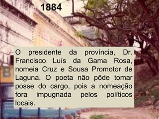 1884
O presidente da província, Dr.
Francisco Luís da Gama Rosa,
nomeia Cruz e Sousa Promotor de
Laguna. O poeta não pôde tomar
posse do cargo, pois a nomeação
fora impugnada pelos políticos
locais.
 