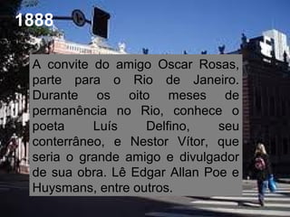 1888
A convite do amigo Oscar Rosas,
parte para o Rio de Janeiro.
Durante os oito meses de
permanência no Rio, conhece o
poeta Luís Delfino, seu
conterrâneo, e Nestor Vítor, que
seria o grande amigo e divulgador
de sua obra. Lê Edgar Allan Poe e
Huysmans, entre outros.
 