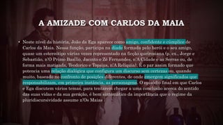 A AMIZADE COM CARLOS DA MAIA
• Neste nível da história, João da Ega aparece como amigo, confidente e cúmplice de
Carlos da Maia. Nessa função, participa na díade formada pelo herói e o seu amigo,
quase um estereótipo várias vezes representado na ficção queirosiana (p. ex., Jorge e
Sebastião, n’O Primo Basílio, Jacinto e Zé Fernandes, n’A Cidade e as Serras ou, de
forma mais matizada, Teodorico e Topsius, n’A Relíquia). É o par assim formado que
potencia uma relação dialógica que configura um discurso sem certezas ou, quando
muito, baseado no confronto de posições diferentes, de onde emergem significados que
responsabilizam, em primeira instância, as personagens. O episódio final em que Carlos
e Ega discutem vários temas, para tentarem chegar a uma conclusão acerca do sentido
das suas vidas e da sua geração, é bem sintomático da importância que o regime da
pluridiscursividade assume n’Os Maias .
 