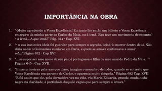 IMPORTÂNCIA NA OBRA
1. “-Muito agradecido a Vossa Excelência! Eu junto-lhe então um bilhete e Vossa Excelência
entrega-o da minha parte ao Carlos da Maia, ou à irmã. Ega teve um movimento de espanto:
- À irmã…A que irmã?” Pág. 624 - Cap. XVI.
2. “- a sua instintiva ideia foi guardar para sempre o segredo, deixá-lo morrer dentro de si. Não
diria nada; o Guimarães sumia-se em Paris, e quem se amava continuava a amar-
se!…”Página 632 - Cap XVI
3. “…se supor ser esse nome de seu pai, é portuguesa e filha de meu marido Pedro da Maia…”
Página 645 - Cap. XVII.
4. “E nas primeiras palavras que disse, imagine o assombro de todos, quando se entreviu que
Vossa Excelência era parente de Carlos, e aparenta muito chegada.” Página 692 Cap. XVII
“E foi assim que ele, pela derradeira vez na vida, viu Maria Eduarda, grande, muda, toda
negra na claridade, à portinhola daquele vagão que para sempre a levava.”
 