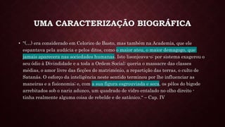 UMA CARACTERIZAÇÃO BIOGRÁFICA
• "(…) era considerado em Celorico de Basto, mas também na Academia, que ele
espantava pela audácia e pelos ditos, como o maior ateu, o maior demagogo, que
jamais aparecera nas sociedades humanas. Isto lisonjeava-o: por sistema exagerou o
seu ódio à Divindidade e a toda a Ordem Social: queria o massacre das classes
médias, o amor livre das ficções do matrimónio, a repartição das terras, o culto de
Satanás. O esforço da inteligência neste sentido terminou por lhe influenciar as
maneiras e a fisionomia; e, com a sua figura esgrouviada e seca, os pêlos do bigode
arrebitados sob o nariz adunco, um quadrado de vidro entalado no olho direito -
tinha realmente alguma coisa de rebelde e de satânico.“ – Cap. IV
 