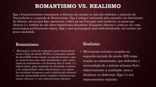 ROMANTISMO VS. REALISMO
Romantismo
• Movimento cultural ocidental quese desenvolveu
entre o final do século XVIII e a primeira metade
do séculoXIX como reação ao neoclassicismo e que
se caracterizou pelo culto doindivíduo, pela valori
zação do sentimento e da fantasia face à razão e à
objetividade, pela exaltação da liberdade criadora
e da originalidade sobre oformalismo e as regras
da sociedade burguesa e pela substituição dosmod
elos da Antiguidade pelas tradições históricas nac
ionais. Alencar é o seu representante máximo.
Realismo
• Movimento artístico surgido na
segunda metade do século XIX como
reação ao romantismo, que defendia a
necessidade de o artista retratar fiel e
objetivamente a realidade, sem a
idealizar ou deformar. Ega é o seu
representante máximo.
Ega é frequentemente contraposto a Alencar, até porque os dois são símbolos, o primeiro do
Naturalismo e o segundo de Romantismo. Ega é sempre valorizado pelo narrador em detrimento
de Alencar, até porque Ega representa a ideia de um Portugal mais moderno, ao passo que
Alencar é o símbolo de um ultra-romantismo decadente. Enquanto Alencar é, como se viu, uma
personagem perfeitamente plana, Ega é uma personagem mais individualizada, até mesmo um
pouco modelada.
 