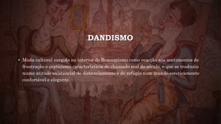 DANDISMO
• Moda cultural surgida no interior do Romantismo como reacção aos sentimentos de
frustração e cepticismo característicos do chamado mal do século, e que se traduziu
numa atitude existencial de distanciamento e de refúgio num mundo esteticamente
confortável e elegante.
 