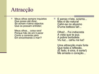 Attracção
 Meus olhos sempre inquietos
Que posso até dizer,
Só acham n'alma objectos
Que os possam entreter;
Meus olhos... coisa rara!
Porque hão de em ti parar
Como a corrente pára
Em encontrando o mar!?
 E penso n'isto, scismo...
Mas é tão natural
Cahir-se no abysmo
D'uma belleza tal!...
Olhei!... Foi indiscreta
A vista que te puz.
A pobre borboleta
Viu luz... cahiu na luz!
Uma attracção mais forte
Que toda a reflexão,
(É fado, é sina, é sorte!)
Me arrasta o coração...
 